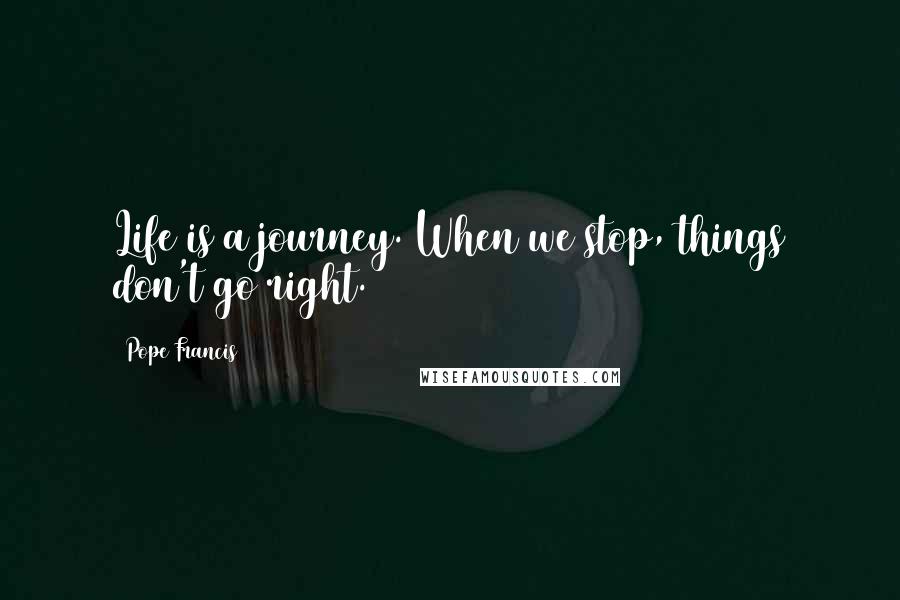 Pope Francis Quotes: Life is a journey. When we stop, things don't go right.