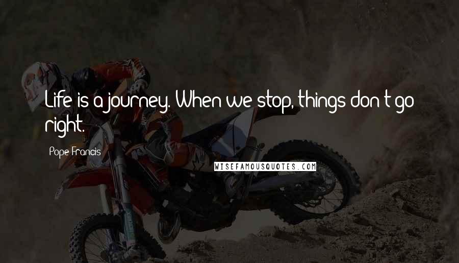 Pope Francis Quotes: Life is a journey. When we stop, things don't go right.