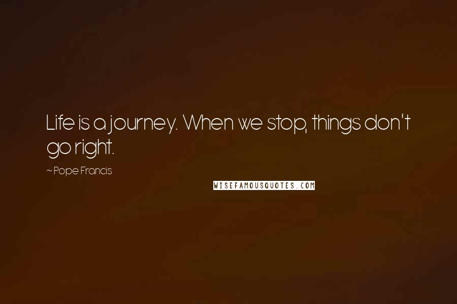 Pope Francis Quotes: Life is a journey. When we stop, things don't go right.