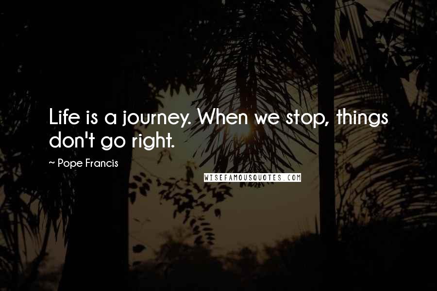 Pope Francis Quotes: Life is a journey. When we stop, things don't go right.