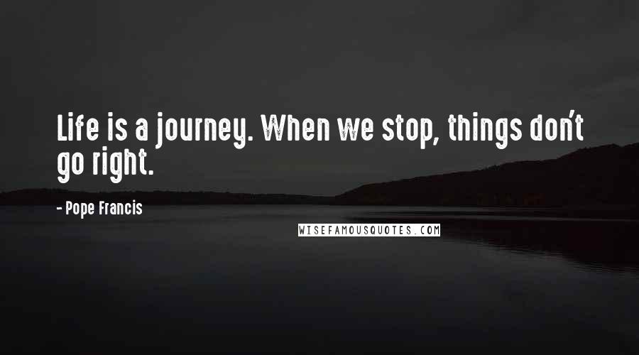 Pope Francis Quotes: Life is a journey. When we stop, things don't go right.