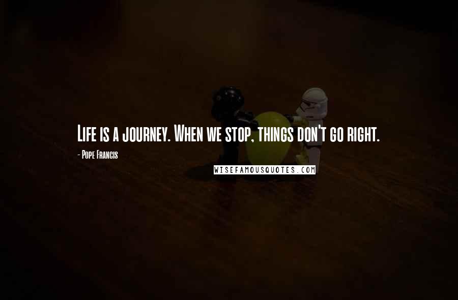 Pope Francis Quotes: Life is a journey. When we stop, things don't go right.