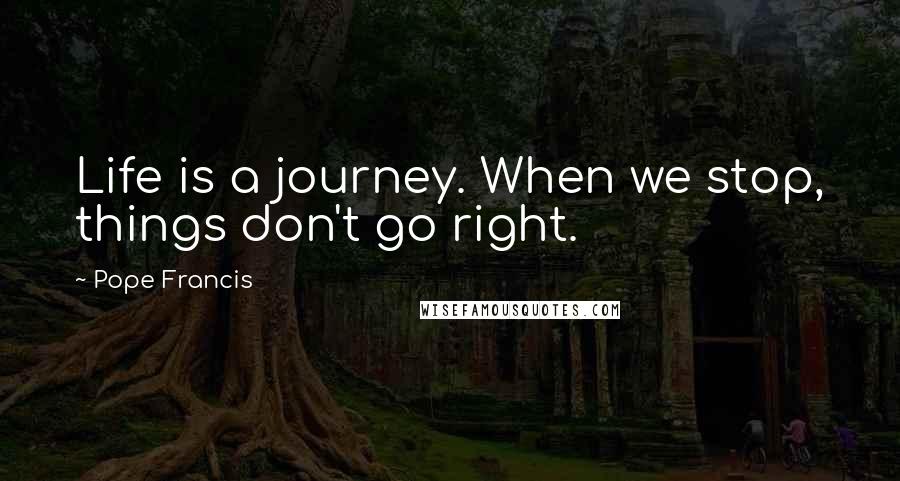 Pope Francis Quotes: Life is a journey. When we stop, things don't go right.