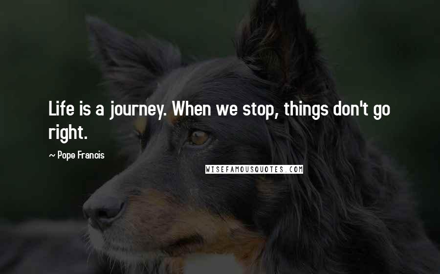 Pope Francis Quotes: Life is a journey. When we stop, things don't go right.