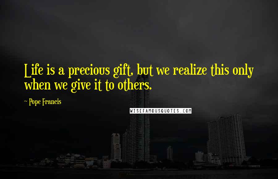 Pope Francis Quotes: Life is a precious gift, but we realize this only when we give it to others.