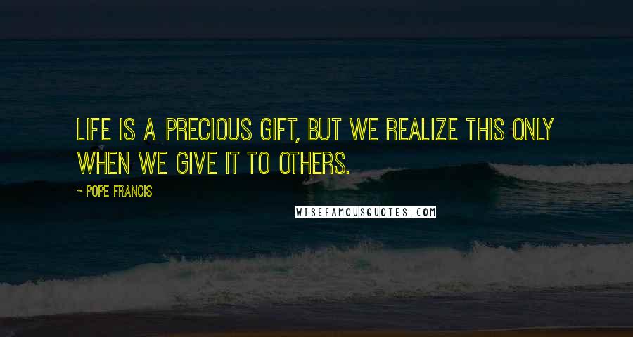 Pope Francis Quotes: Life is a precious gift, but we realize this only when we give it to others.