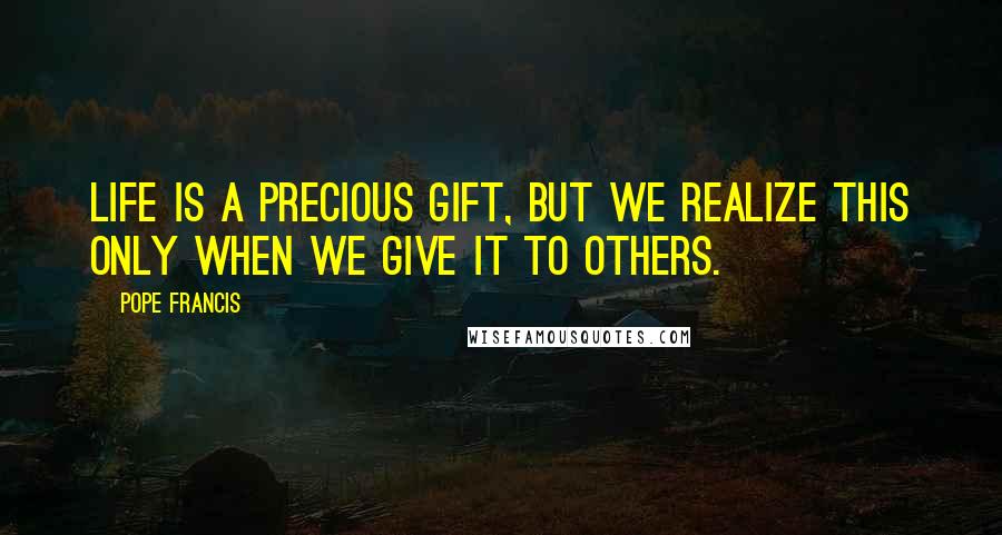 Pope Francis Quotes: Life is a precious gift, but we realize this only when we give it to others.
