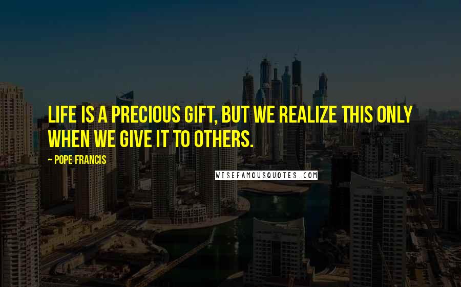 Pope Francis Quotes: Life is a precious gift, but we realize this only when we give it to others.