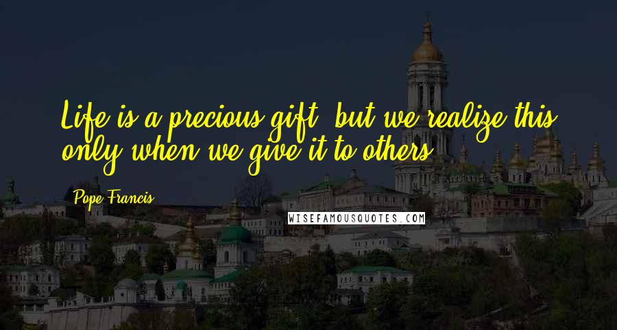 Pope Francis Quotes: Life is a precious gift, but we realize this only when we give it to others.