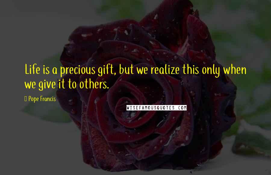 Pope Francis Quotes: Life is a precious gift, but we realize this only when we give it to others.