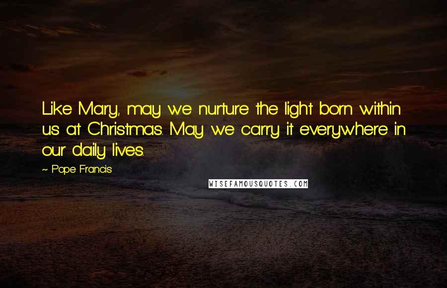 Pope Francis Quotes: Like Mary, may we nurture the light born within us at Christmas. May we carry it everywhere in our daily lives.