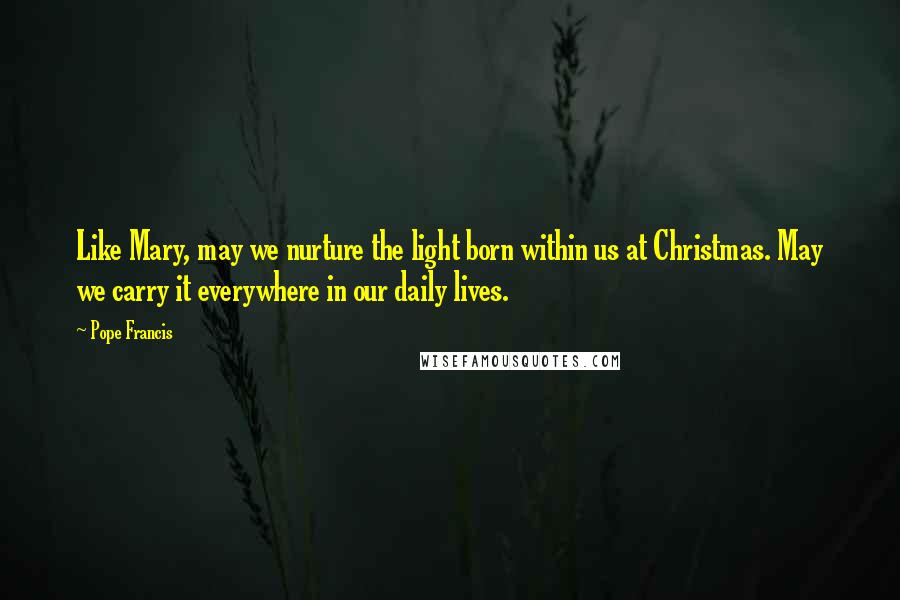 Pope Francis Quotes: Like Mary, may we nurture the light born within us at Christmas. May we carry it everywhere in our daily lives.