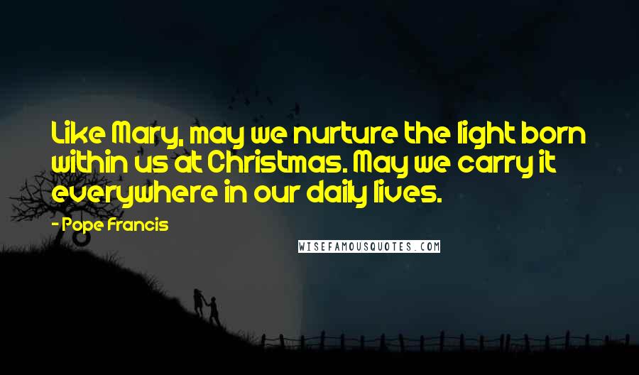 Pope Francis Quotes: Like Mary, may we nurture the light born within us at Christmas. May we carry it everywhere in our daily lives.