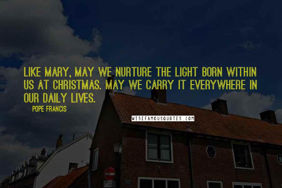 Pope Francis Quotes: Like Mary, may we nurture the light born within us at Christmas. May we carry it everywhere in our daily lives.