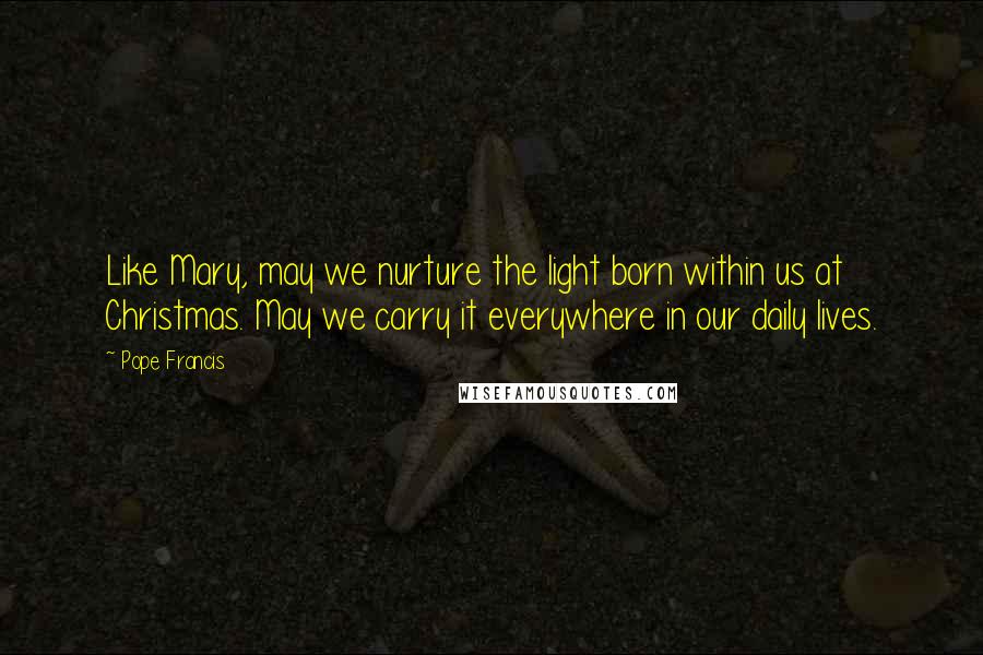 Pope Francis Quotes: Like Mary, may we nurture the light born within us at Christmas. May we carry it everywhere in our daily lives.