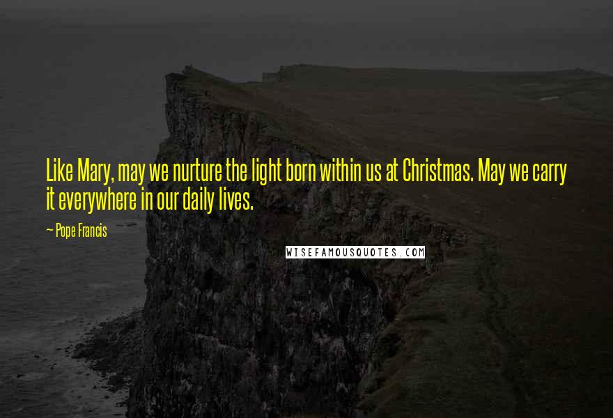 Pope Francis Quotes: Like Mary, may we nurture the light born within us at Christmas. May we carry it everywhere in our daily lives.