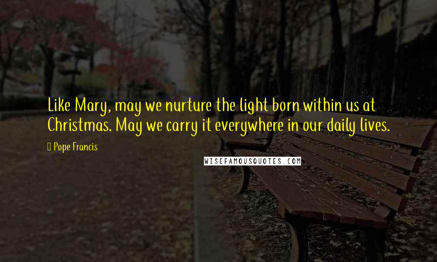 Pope Francis Quotes: Like Mary, may we nurture the light born within us at Christmas. May we carry it everywhere in our daily lives.