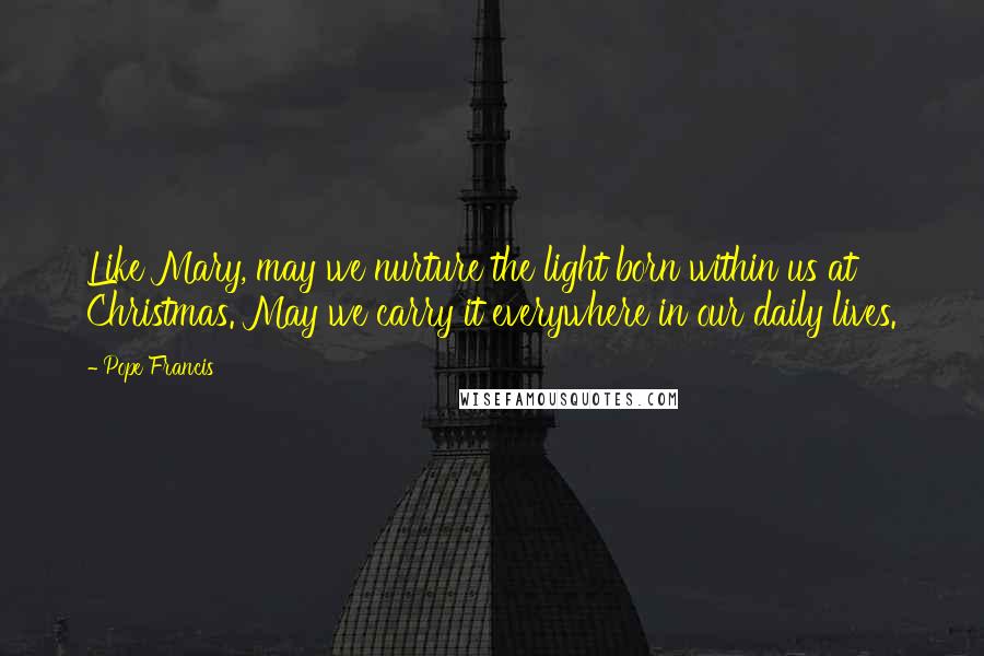 Pope Francis Quotes: Like Mary, may we nurture the light born within us at Christmas. May we carry it everywhere in our daily lives.