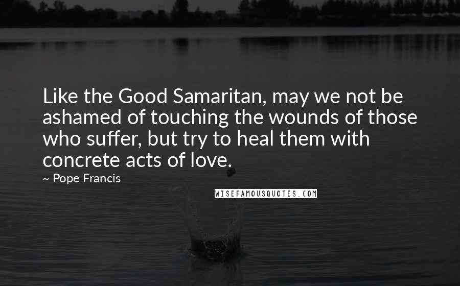 Pope Francis Quotes: Like the Good Samaritan, may we not be ashamed of touching the wounds of those who suffer, but try to heal them with concrete acts of love.