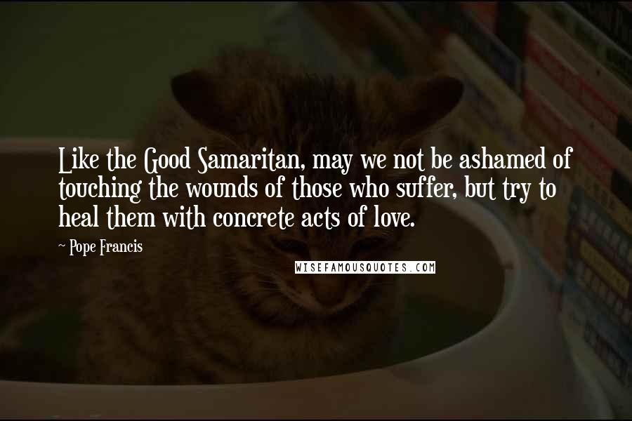 Pope Francis Quotes: Like the Good Samaritan, may we not be ashamed of touching the wounds of those who suffer, but try to heal them with concrete acts of love.