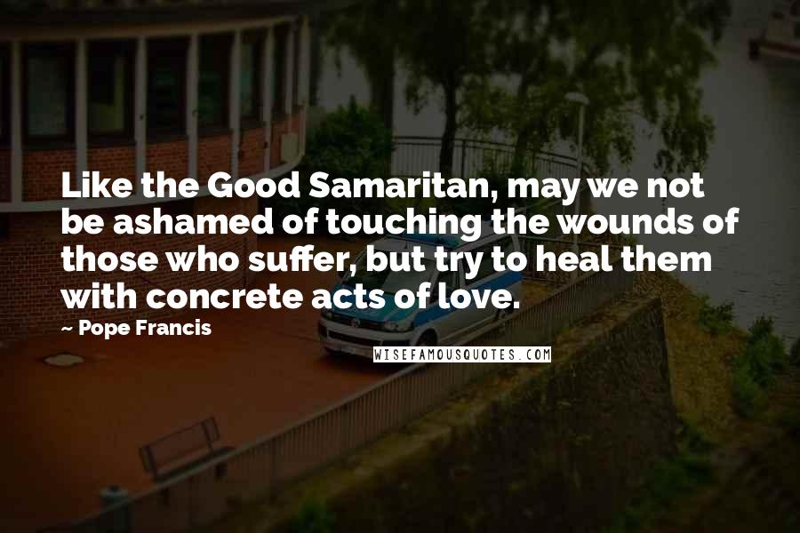 Pope Francis Quotes: Like the Good Samaritan, may we not be ashamed of touching the wounds of those who suffer, but try to heal them with concrete acts of love.