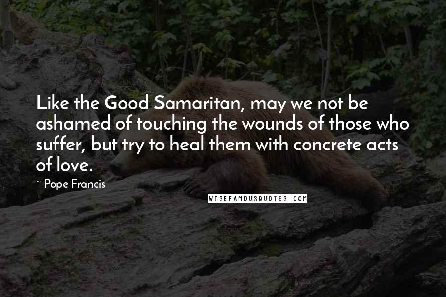 Pope Francis Quotes: Like the Good Samaritan, may we not be ashamed of touching the wounds of those who suffer, but try to heal them with concrete acts of love.