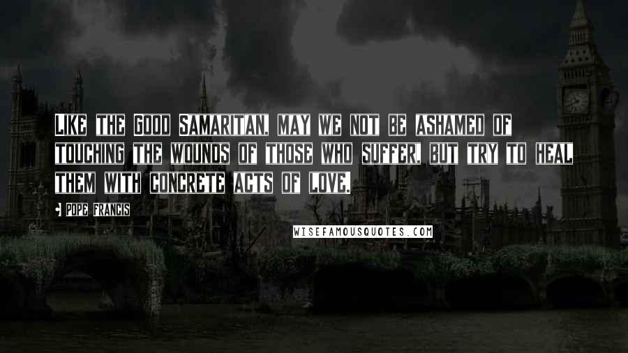 Pope Francis Quotes: Like the Good Samaritan, may we not be ashamed of touching the wounds of those who suffer, but try to heal them with concrete acts of love.