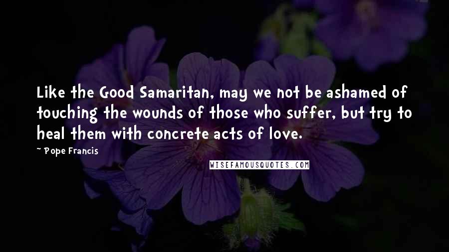 Pope Francis Quotes: Like the Good Samaritan, may we not be ashamed of touching the wounds of those who suffer, but try to heal them with concrete acts of love.