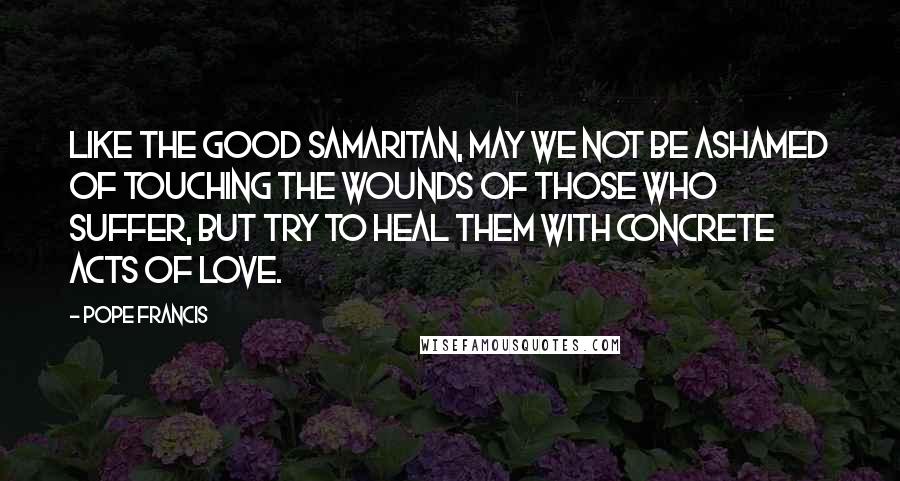 Pope Francis Quotes: Like the Good Samaritan, may we not be ashamed of touching the wounds of those who suffer, but try to heal them with concrete acts of love.