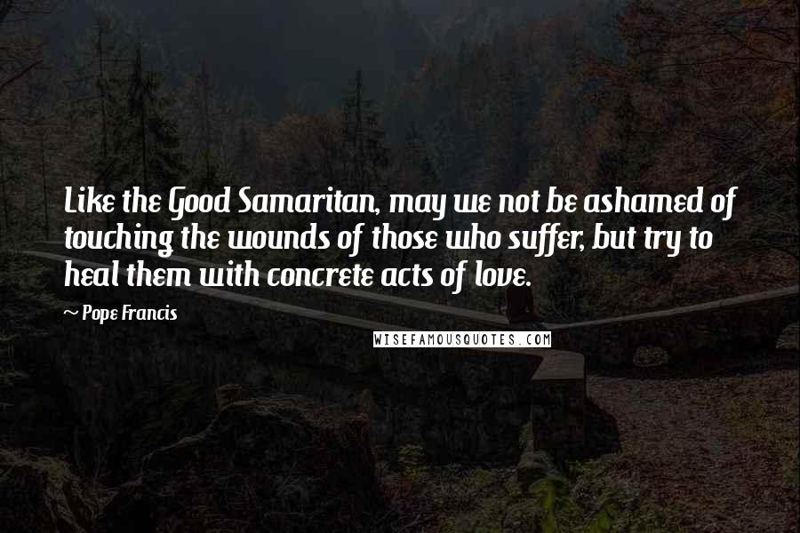 Pope Francis Quotes: Like the Good Samaritan, may we not be ashamed of touching the wounds of those who suffer, but try to heal them with concrete acts of love.