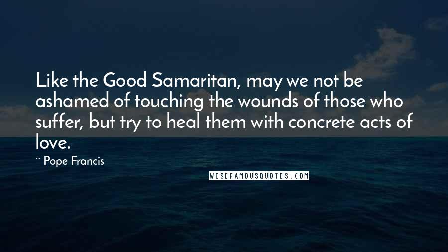 Pope Francis Quotes: Like the Good Samaritan, may we not be ashamed of touching the wounds of those who suffer, but try to heal them with concrete acts of love.