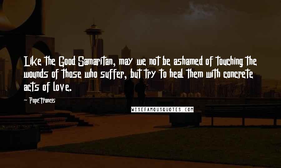 Pope Francis Quotes: Like the Good Samaritan, may we not be ashamed of touching the wounds of those who suffer, but try to heal them with concrete acts of love.