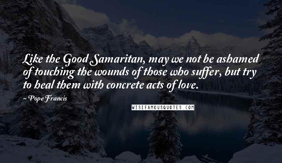 Pope Francis Quotes: Like the Good Samaritan, may we not be ashamed of touching the wounds of those who suffer, but try to heal them with concrete acts of love.