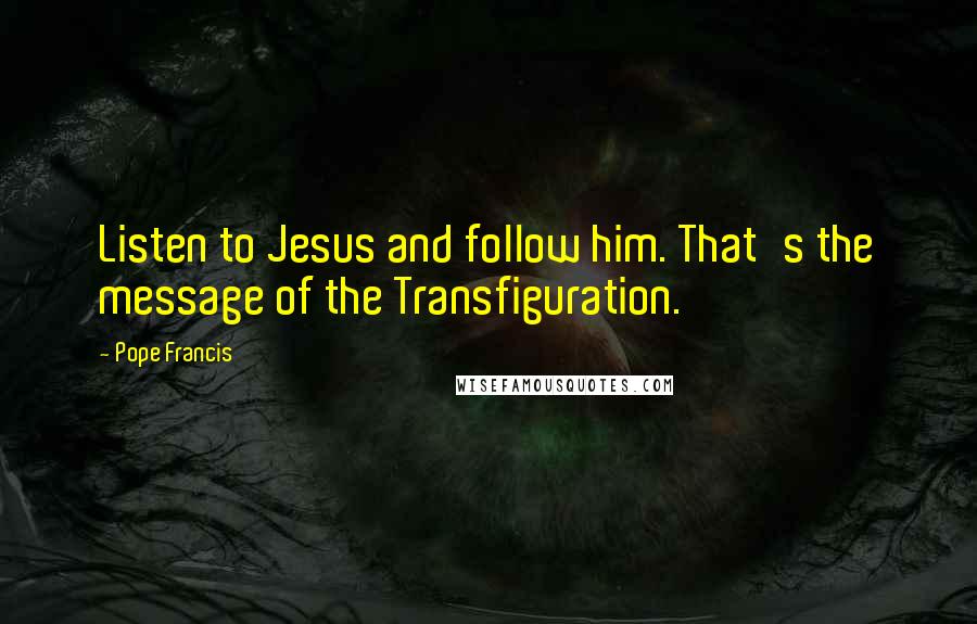 Pope Francis Quotes: Listen to Jesus and follow him. That's the message of the Transfiguration.