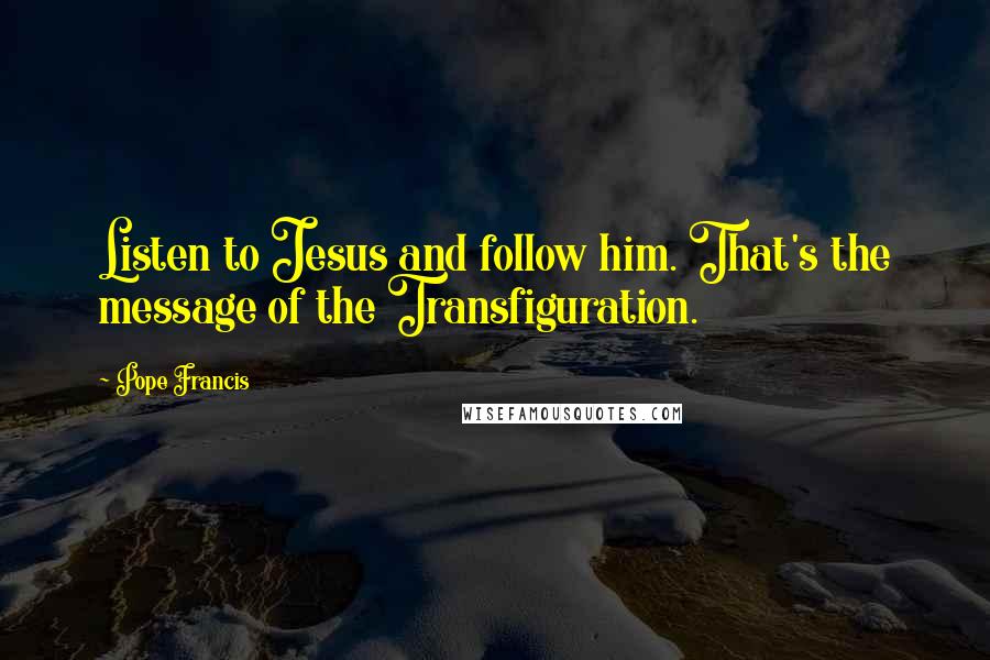 Pope Francis Quotes: Listen to Jesus and follow him. That's the message of the Transfiguration.