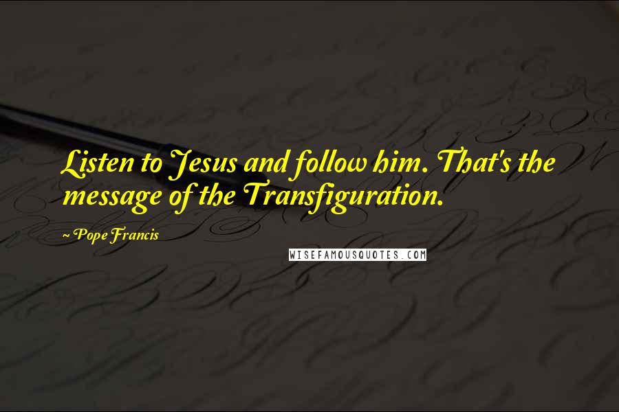 Pope Francis Quotes: Listen to Jesus and follow him. That's the message of the Transfiguration.