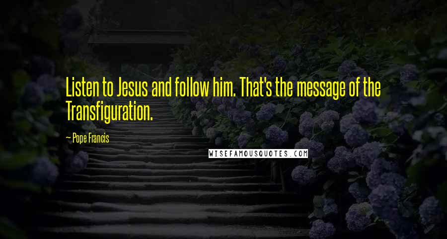 Pope Francis Quotes: Listen to Jesus and follow him. That's the message of the Transfiguration.