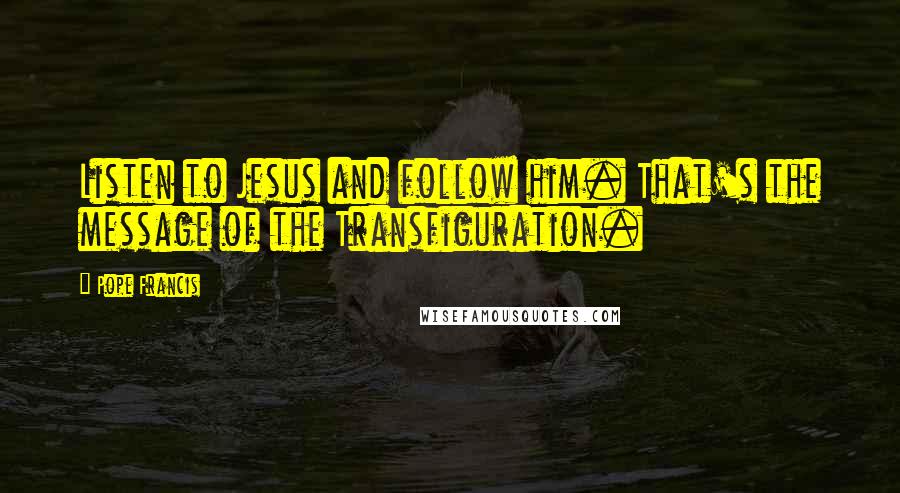 Pope Francis Quotes: Listen to Jesus and follow him. That's the message of the Transfiguration.