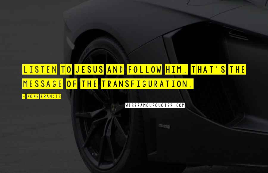 Pope Francis Quotes: Listen to Jesus and follow him. That's the message of the Transfiguration.