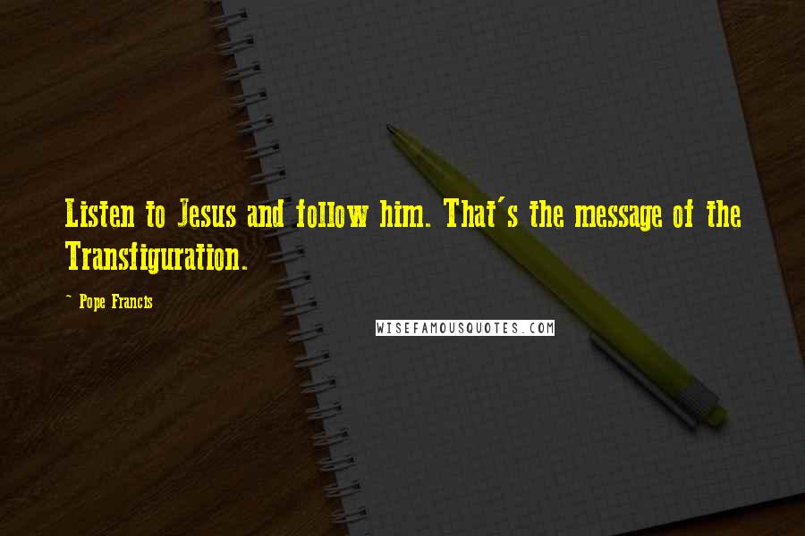 Pope Francis Quotes: Listen to Jesus and follow him. That's the message of the Transfiguration.