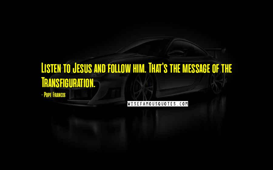 Pope Francis Quotes: Listen to Jesus and follow him. That's the message of the Transfiguration.