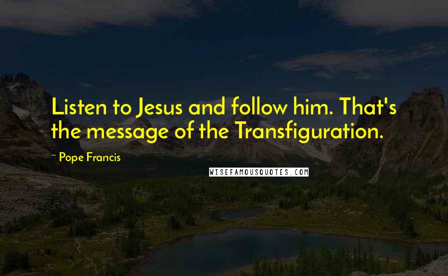 Pope Francis Quotes: Listen to Jesus and follow him. That's the message of the Transfiguration.