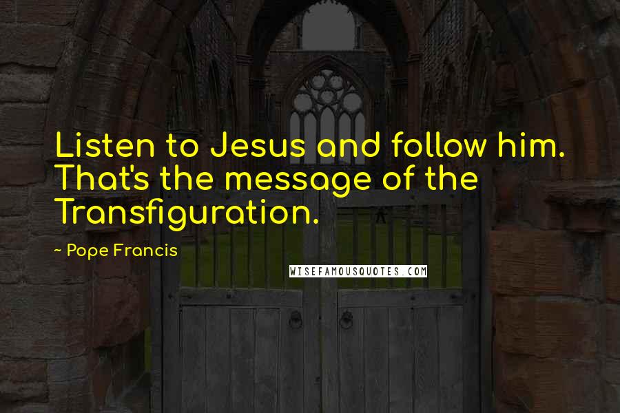 Pope Francis Quotes: Listen to Jesus and follow him. That's the message of the Transfiguration.