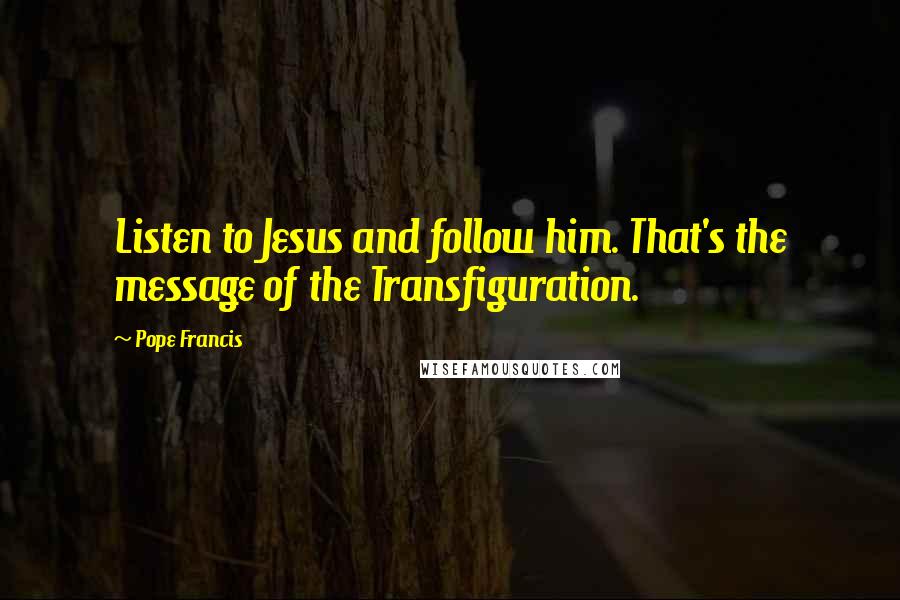 Pope Francis Quotes: Listen to Jesus and follow him. That's the message of the Transfiguration.