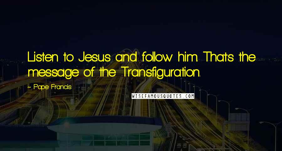 Pope Francis Quotes: Listen to Jesus and follow him. That's the message of the Transfiguration.