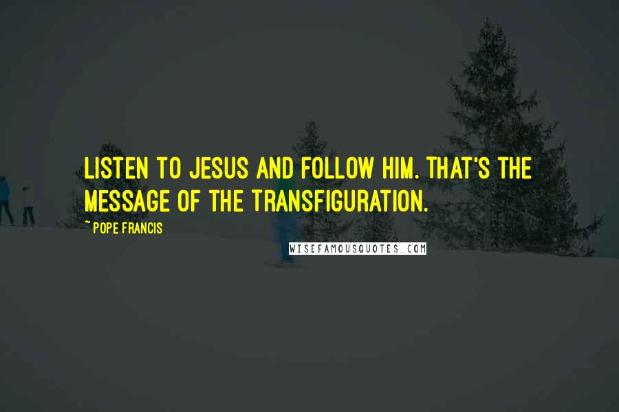 Pope Francis Quotes: Listen to Jesus and follow him. That's the message of the Transfiguration.