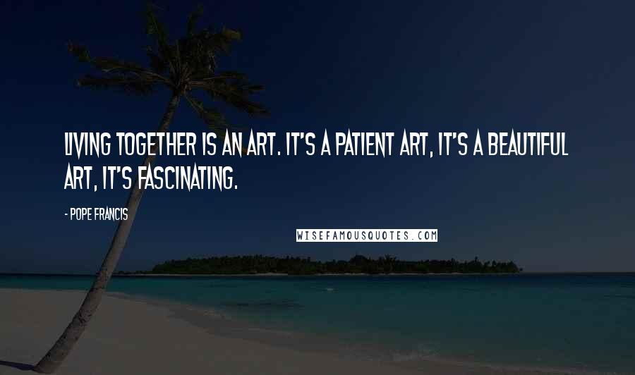 Pope Francis Quotes: Living together is an art. It's a patient art, it's a beautiful art, it's fascinating.