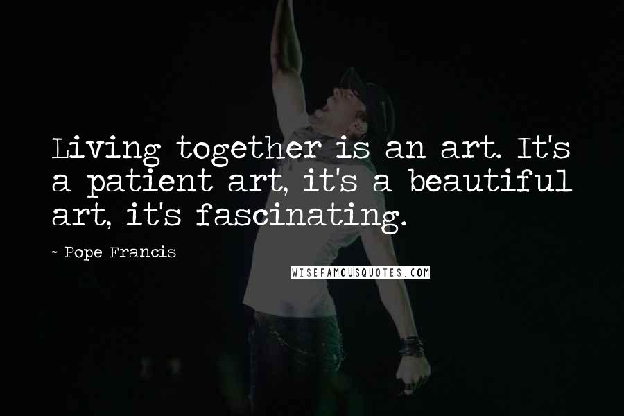 Pope Francis Quotes: Living together is an art. It's a patient art, it's a beautiful art, it's fascinating.