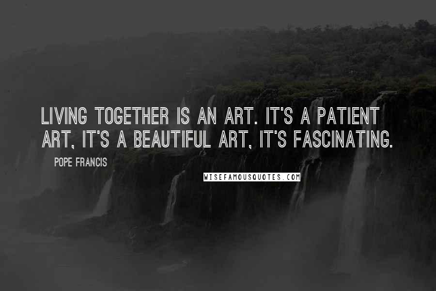 Pope Francis Quotes: Living together is an art. It's a patient art, it's a beautiful art, it's fascinating.