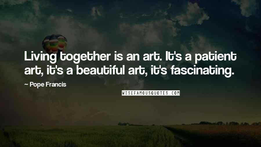 Pope Francis Quotes: Living together is an art. It's a patient art, it's a beautiful art, it's fascinating.